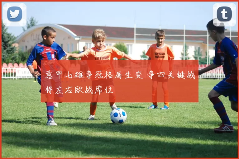 意甲七雄争冠格局生变 争四关键战将左右欧战席位