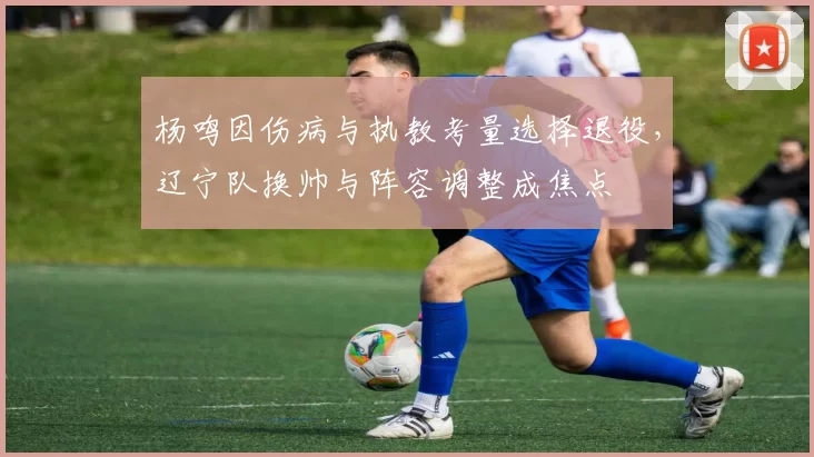 杨鸣因伤病与执教考量选择退役,辽宁队换帅与阵容调整成焦点