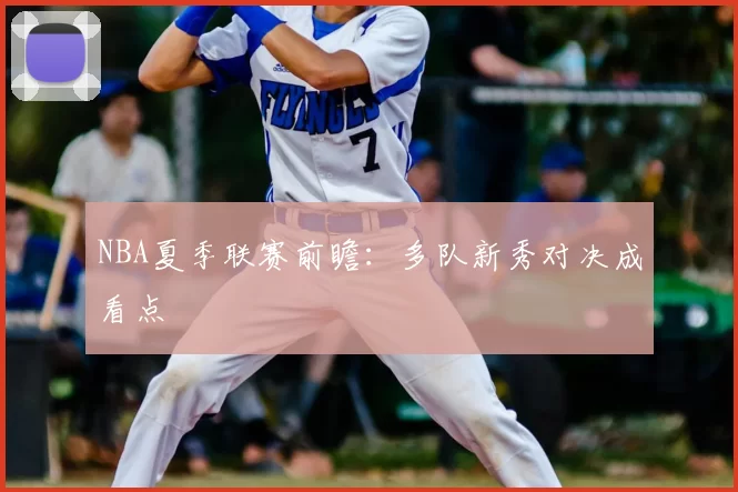 NBA夏季联赛前瞻：多队新秀对决成看点