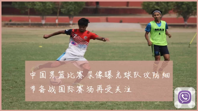 中国男篮比赛录像曝光球队攻防细节备战国际赛场再受关注