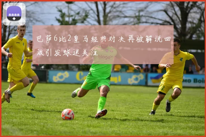 巴萨6比2皇马经典对决再被解说回放引发球迷关注