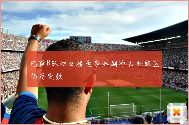 巴萨B队积分榜竞争加剧冲击升级区仍存变数