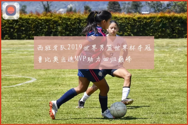 西班牙队2019世界男篮世界杯夺冠鲁比奥当选MVP助力回归巅峰