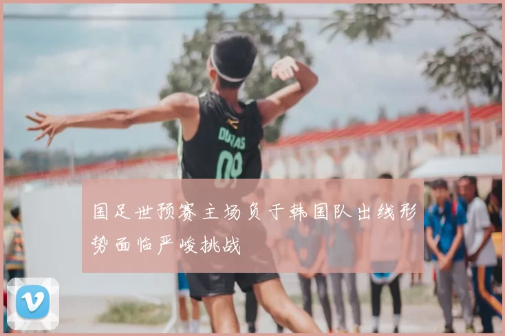 国足世预赛主场负于韩国队出线形势面临严峻挑战