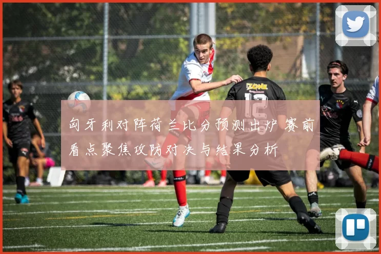 匈牙利对阵荷兰比分预测出炉 赛前看点聚焦攻防对决与结果分析