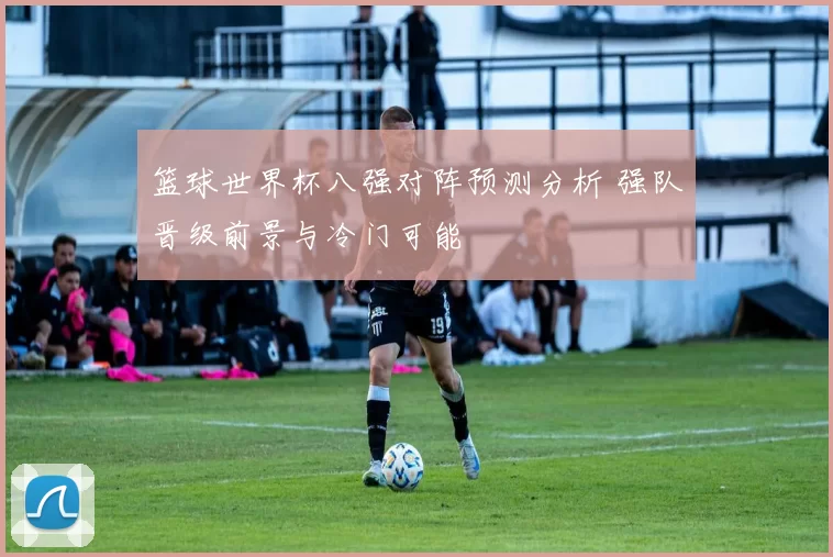 篮球世界杯八强对阵预测分析 强队晋级前景与冷门可能