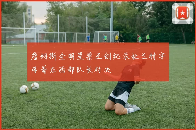 詹姆斯全明星票王创纪录杜兰特字母哥东西部队长对决