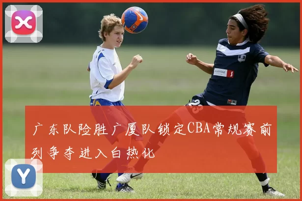 广东队险胜广厦队锁定CBA常规赛前列争夺进入白热化