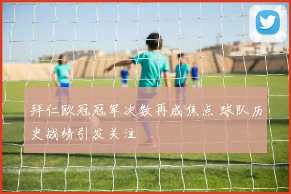 拜仁欧冠冠军次数再成焦点 球队历史战绩引发关注