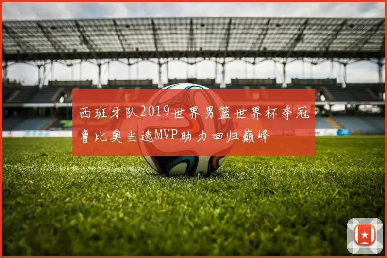 西班牙队2019世界男篮世界杯夺冠鲁比奥当选MVP助力回归巅峰