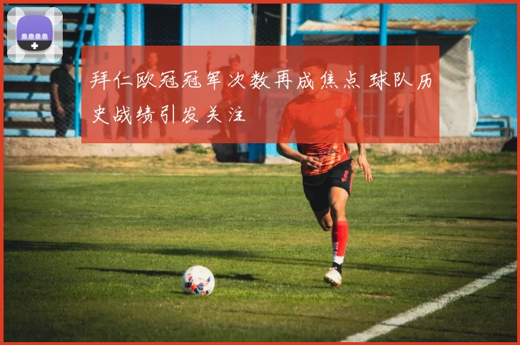 拜仁欧冠冠军次数再成焦点 球队历史战绩引发关注
