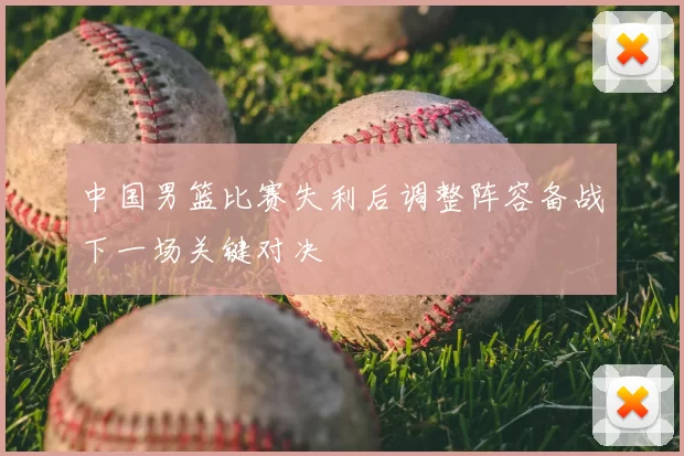 中国男篮比赛失利后调整阵容备战下一场关键对决