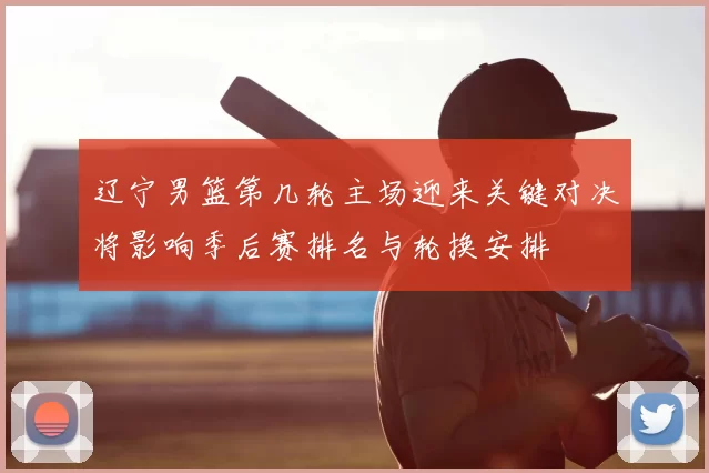 辽宁男篮第几轮主场迎来关键对决将影响季后赛排名与轮换安排