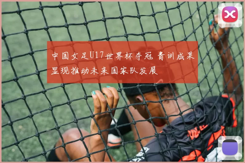中国女足U17世界杯夺冠 青训成果显现推动未来国家队发展
