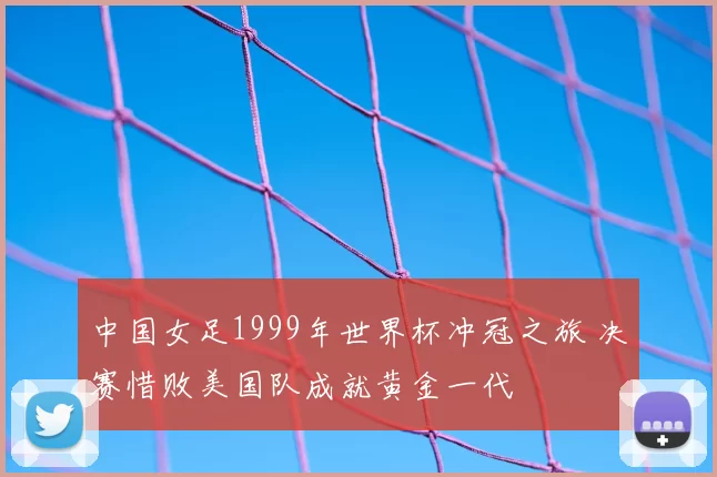 中国女足1999年世界杯冲冠之旅 决赛惜败美国队成就黄金一代