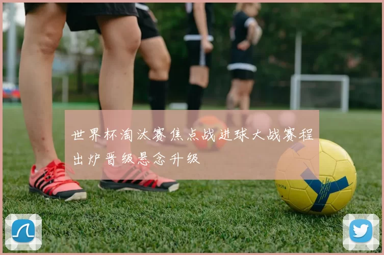 世界杯淘汰赛焦点战进球大战赛程出炉晋级悬念升级