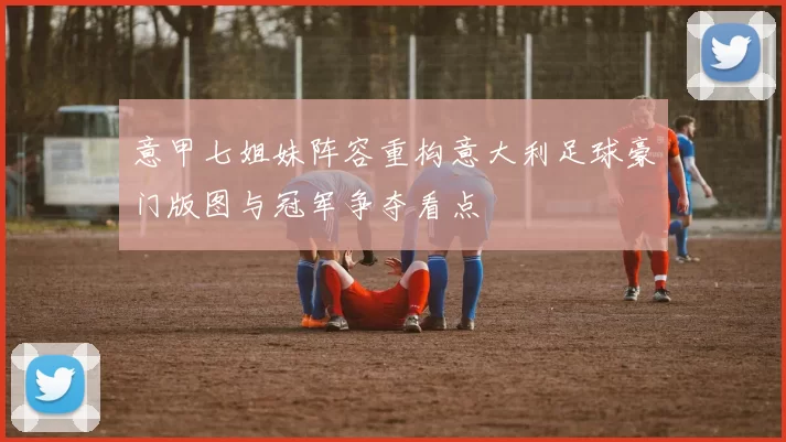 意甲七姐妹阵容重构意大利足球豪门版图与冠军争夺看点