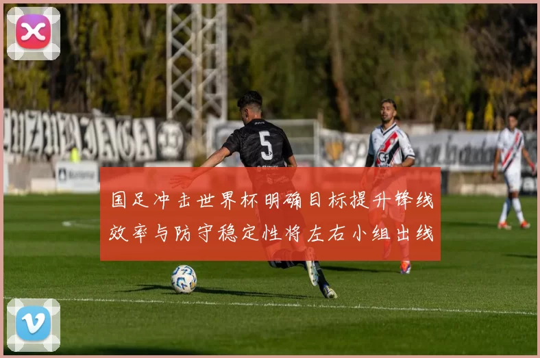 国足冲击世界杯明确目标提升锋线效率与防守稳定性将左右小组出线前景